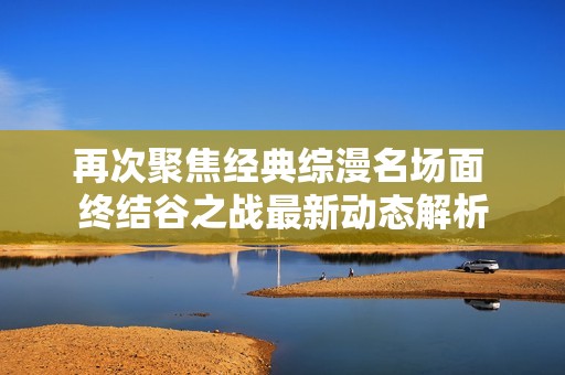 再次聚焦经典综漫名场面 终结谷之战最新动态解析