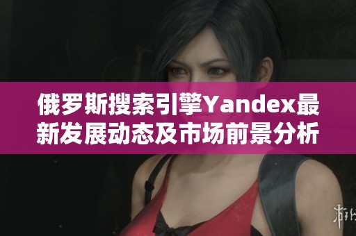 俄罗斯搜索引擎Yandex最新发展动态及市场前景分析