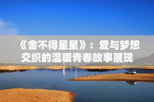 《舍不得星星》：爱与梦想交织的温暖青春故事展现