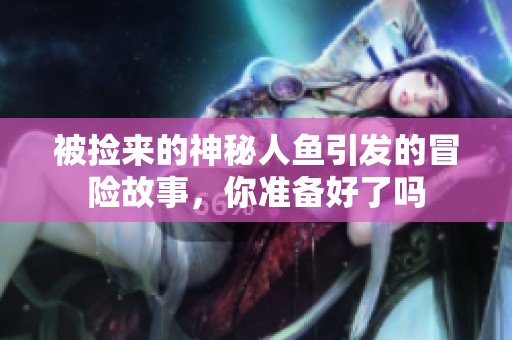 被捡来的神秘人鱼引发的冒险故事，你准备好了吗