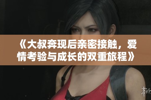《大叔奔现后亲密接触，爱情考验与成长的双重旅程》