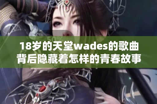 18岁的天堂wades的歌曲背后隐藏着怎样的青春故事和情感启示