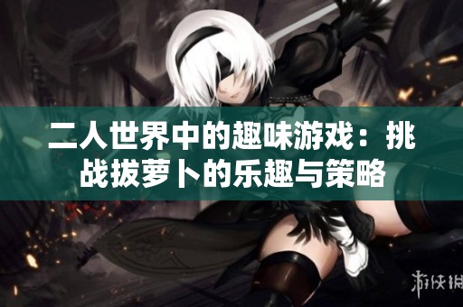 二人世界中的趣味游戏：挑战拔萝卜的乐趣与策略