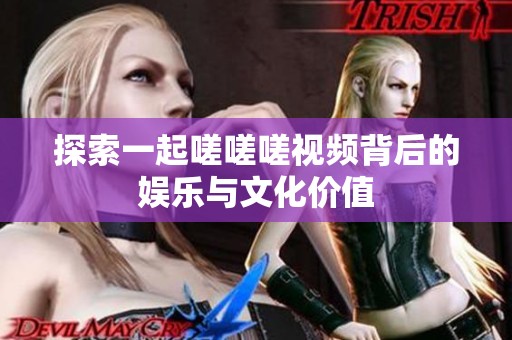 探索一起嗟嗟嗟视频背后的娱乐与文化价值
