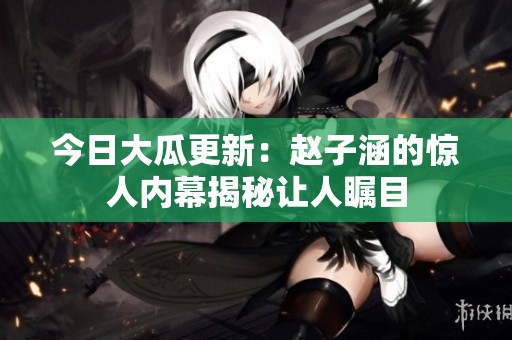今日大瓜更新：赵子涵的惊人内幕揭秘让人瞩目