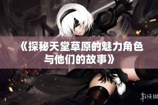 《探秘天堂草原的魅力角色与他们的故事》
