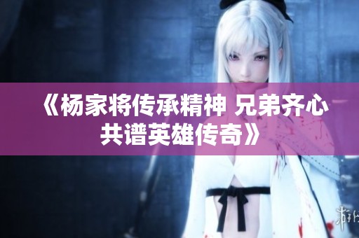 《杨家将传承精神 兄弟齐心共谱英雄传奇》