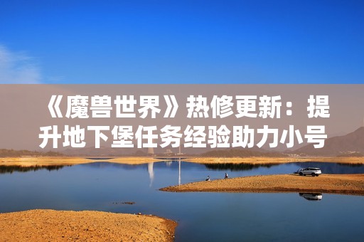 《魔兽世界》热修更新：提升地下堡任务经验助力小号快速成长