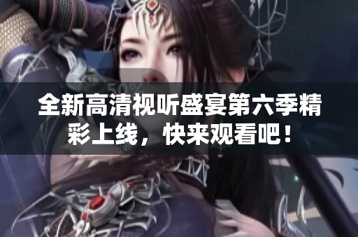 全新高清视听盛宴第六季精彩上线，快来观看吧！