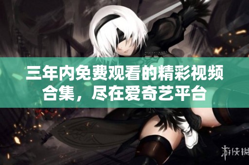 三年内免费观看的精彩视频合集，尽在爱奇艺平台