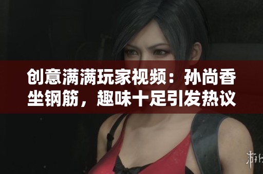 创意满满玩家视频：孙尚香坐钢筋，趣味十足引发热议