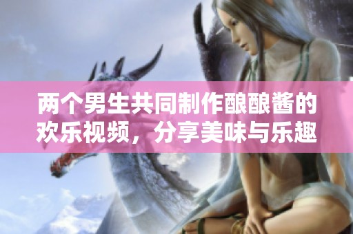 两个男生共同制作酿酿酱的欢乐视频，分享美味与乐趣