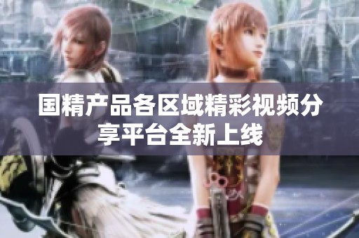 国精产品各区域精彩视频分享平台全新上线