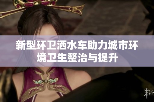 新型环卫洒水车助力城市环境卫生整治与提升