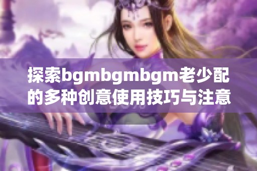 探索bgmbgmbgm老少配的多种创意使用技巧与注意事项