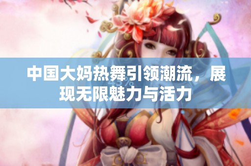 中国大妈热舞引领潮流，展现无限魅力与活力