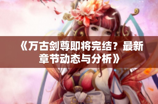 《万古剑尊即将完结？最新章节动态与分析》