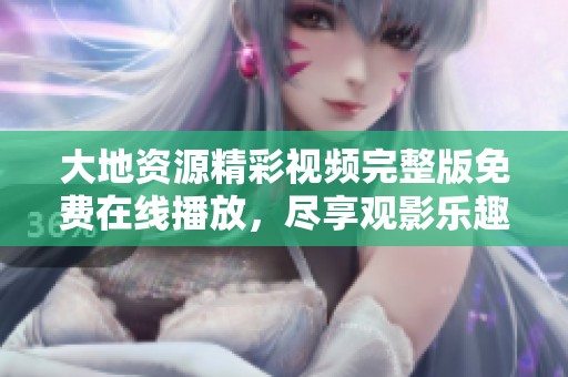 大地资源精彩视频完整版免费在线播放，尽享观影乐趣
