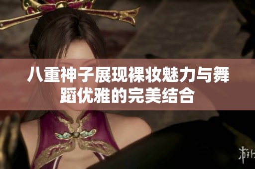八重神子展现裸妆魅力与舞蹈优雅的完美结合