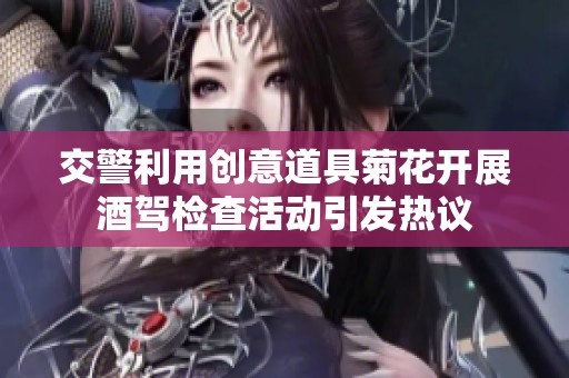 交警利用创意道具菊花开展酒驾检查活动引发热议