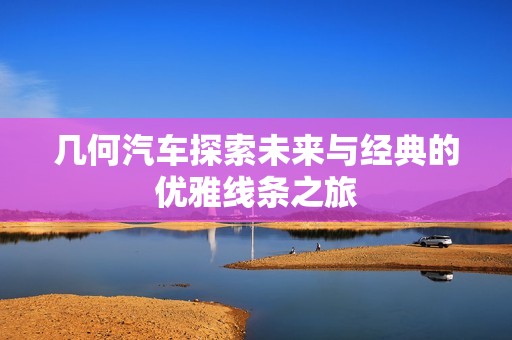 几何汽车探索未来与经典的优雅线条之旅