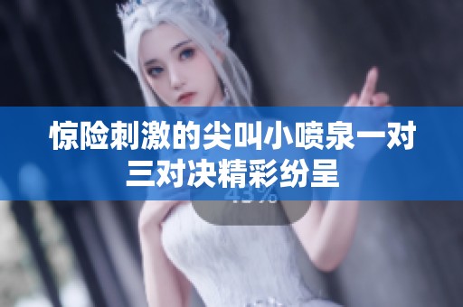 惊险刺激的尖叫小喷泉一对三对决精彩纷呈