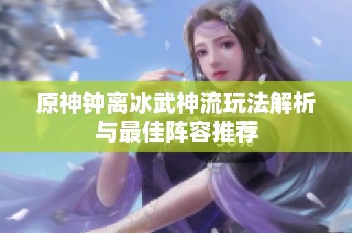 原神钟离冰武神流玩法解析与最佳阵容推荐