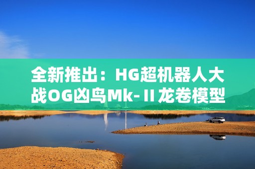 全新推出：HG超机器人大战OG凶鸟Mk-Ⅱ龙卷模型震撼登场