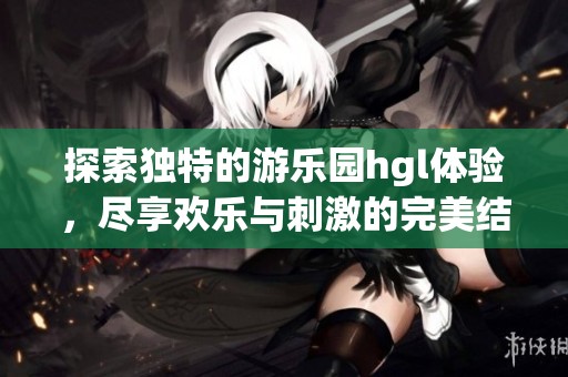 探索独特的游乐园hgl体验，尽享欢乐与刺激的完美结合