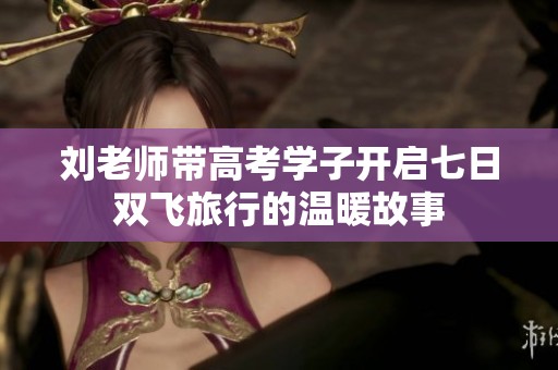刘老师带高考学子开启七日双飞旅行的温暖故事