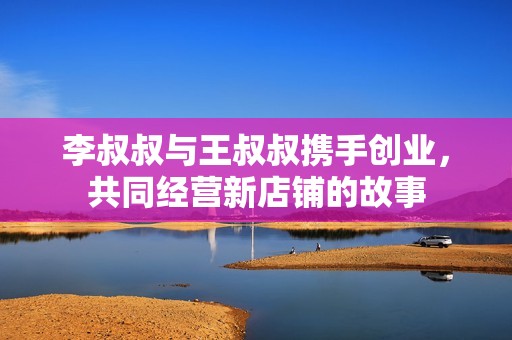 李叔叔与王叔叔携手创业，共同经营新店铺的故事