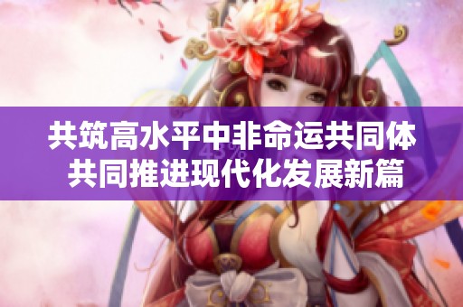 共筑高水平中非命运共同体 共同推进现代化发展新篇章