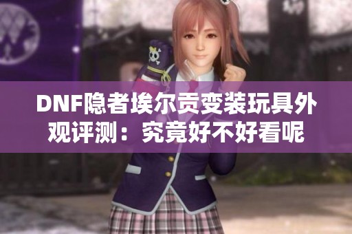 DNF隐者埃尔贡变装玩具外观评测：究竟好不好看呢