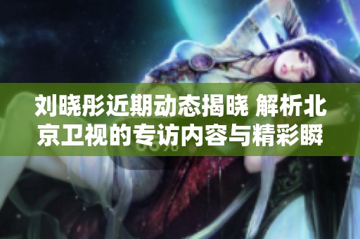 刘晓彤近期动态揭晓 解析北京卫视的专访内容与精彩瞬间