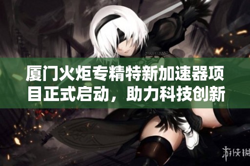 厦门火炬专精特新加速器项目正式启动，助力科技创新发展