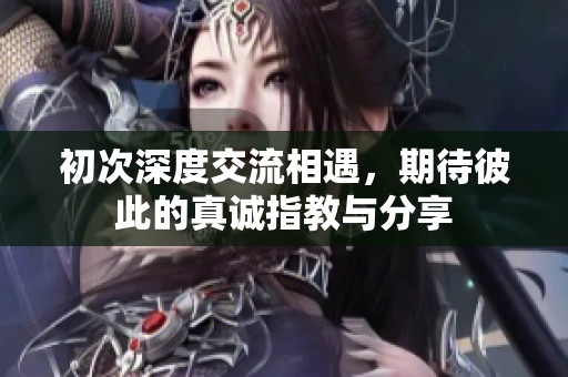 初次深度交流相遇，期待彼此的真诚指教与分享
