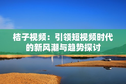 桔子视频：引领短视频时代的新风潮与趋势探讨