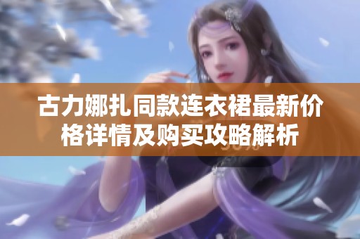 古力娜扎同款连衣裙最新价格详情及购买攻略解析