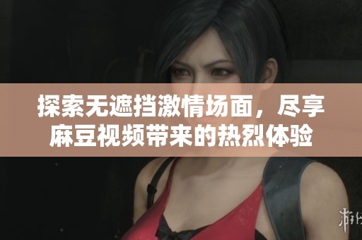 探索无遮挡激情场面，尽享麻豆视频带来的热烈体验