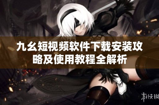 九幺短视频软件下载安装攻略及使用教程全解析