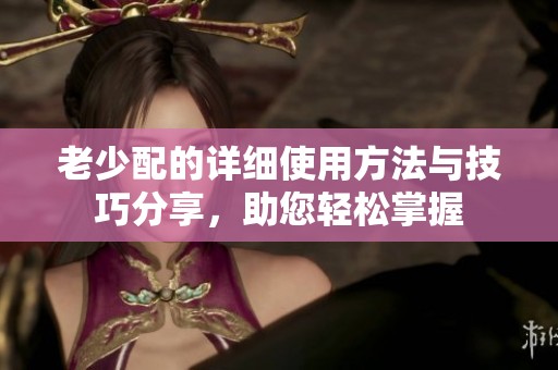 老少配的详细使用方法与技巧分享，助您轻松掌握