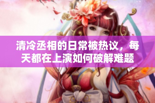 清冷丞相的日常被热议，每天都在上演如何破解难题