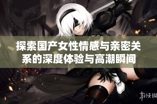 探索国产女性情感与亲密关系的深度体验与高潮瞬间