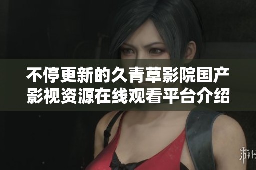 不停更新的久青草影院国产影视资源在线观看平台介绍