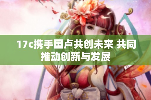 17c携手国卢共创未来 共同推动创新与发展