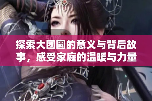 探索大团圆的意义与背后故事，感受家庭的温暖与力量