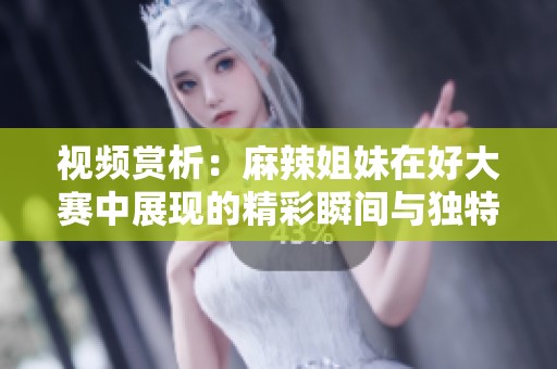 视频赏析：麻辣姐妹在好大赛中展现的精彩瞬间与独特风格