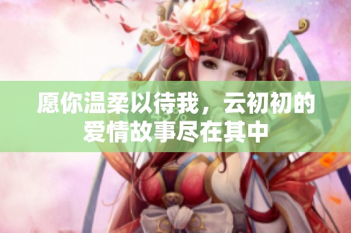 愿你温柔以待我，云初初的爱情故事尽在其中