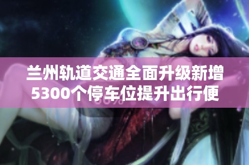 兰州轨道交通全面升级新增5300个停车位提升出行便利性