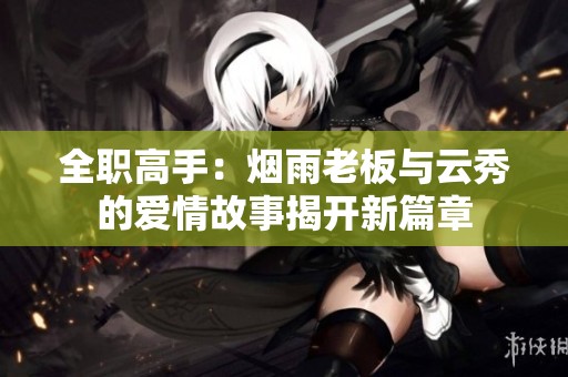 全职高手：烟雨老板与云秀的爱情故事揭开新篇章